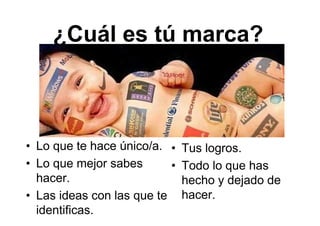 ¿Cuál es tú marca?
• Lo que te hace único/a.
• Lo que mejor sabes
hacer.
• Las ideas con las que te
identificas.
• Tus logros.
• Todo lo que has
hecho y dejado de
hacer.
 