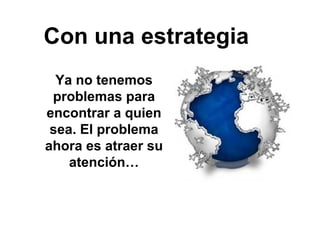 Con una estrategia
Ya no tenemos
problemas para
encontrar a quien
sea. El problema
ahora es atraer su
atención…
 