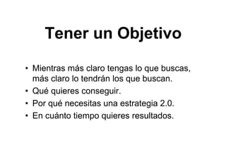 Tener un Objetivo
• Mientras más claro tengas lo que buscas,
más claro lo tendrán los que buscan.
• Qué quieres conseguir.
• Por qué necesitas una estrategia 2.0.
• En cuánto tiempo quieres resultados.
 