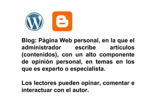 Blog: Página Web personal, en la que el
administrador escribe artículos
(contenidos), con un alto componente
de opinión personal, en temas en los
que es experto o especialista.
Los lectores pueden opinar, comentar e
interactuar con el autor.
 
