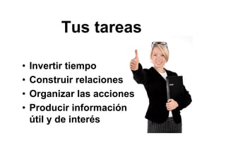 • Invertir tiempo
• Construir relaciones
• Organizar las acciones
• Producir información
útil y de interés
Tus tareas
 
