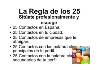 La Regla de los 25
• 25 Contactos en España.
• 25 Contactos en tu ciudad.
• 25 Contactos de empresas que te
atraigan.
• 25 Contactos con las palabra clave
principales de tu perfil.
• 25 Contactos con la palabra clave
secundarias de tu perfil.
Sitúate profesionalmente y
escoge
 