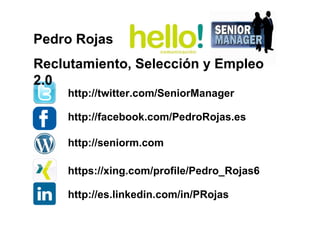 http://twitter.com/SeniorManager
http://facebook.com/PedroRojas.es
https://xing.com/profile/Pedro_Rojas6
http://es.linkedin.com/in/PRojas
http://seniorm.com
Pedro Rojas
Reclutamiento, Selección y Empleo
2.0
 