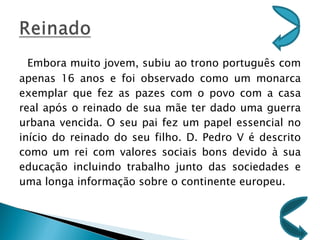 Embora muito jovem, subiu ao trono português com apenas 16 anos e foi observado como um monarca exemplar que fez as pazes com o povo com a casa real após o reinado de sua mãe ter dado uma guerra urbana vencida. O seu pai fez um papel essencial no início do reinado do seu filho. D. Pedro V é descrito como um rei com valores sociais bons devido à sua educação incluindo trabalho junto das sociedades e uma longa informação sobre o continente europeu. 