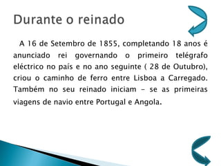 A 16 de Setembro de 1855, completando 18 anos é anunciado rei governando o primeiro telégrafo eléctrico no país e no ano seguinte ( 28 de Outubro), criou o caminho de ferro entre Lisboa a Carregado. Também no seu reinado iniciam - se as primeiras viagens de navio entre Portugal e Angola . 