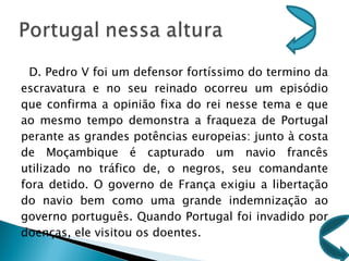 D. Pedro V foi um defensor fortíssimo do termino da escravatura e no seu reinado ocorreu um episódio que confirma a opinião fixa do rei nesse tema e que ao mesmo tempo demonstra a fraqueza de Portugal perante as grandes potências europeias: junto à costa de Moçambique é capturado um navio francês utilizado no tráfico de, o negros, seu comandante fora detido. O governo de França exigiu a libertação do navio bem como uma grande indemnização ao governo português. Quando Portugal foi invadido por doenças, ele visitou os doentes. 