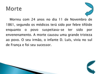 Morreu com 24 anos no dia 11 de Novembro de 1861, segundo os médicos terá sido por febre tifóide enquanto o povo suspeitava-se ter sido por envenenamento. A morte causou uma grande tristeza ao povo. O seu irmão, o infante D. Luís, vivia no sul de França e foi seu sucessor. 