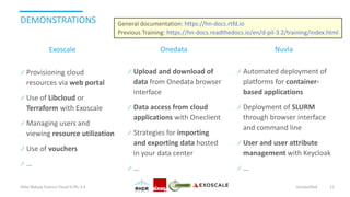 DEMONSTRATIONS
Provisioning cloud
resources via web portal
Use of Libcloud or
Terraform with Exoscale
Managing users and
viewing resource utilization
Use of vouchers
…
Helix Nebula Science Cloud D-PIL-3.4 Unclassified 11
Exoscale Onedata Nuvla
Upload and download of
data from Onedata browser
interface
Data access from cloud
applications with Oneclient
Strategies for importing
and exporting data hosted
in your data center
…
Automated deployment of
platforms for container-
based applications
Deployment of SLURM
through browser interface
and command line
User and user attribute
management with Keycloak
…
General documentation: https://hn-docs.rtfd.io
Previous Training: https://hn-docs.readthedocs.io/en/d-pil-3.2/training/index.html
 