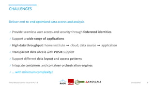 CHALLENGES
Provide seamless user access and security through federated identities
Support a wide range of applications
High data throughput: home institute ⬌ cloud; data source ⬌ application
Transparent data access with POSIX support
Support different data layout and access patterns
Integrate containers and container orchestration engines
… with minimum complexity!
Helix Nebula Science Cloud D-PIL-3.4 Unclassified 4
Deliver end-to-end optimized data access and analysis
 