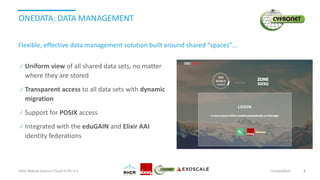 ONEDATA: DATA MANAGEMENT
Uniform view of all shared data sets, no matter
where they are stored
Transparent access to all data sets with dynamic
migration
Support for POSIX access
Integrated with the eduGAIN and Elixir AAI
identity federations
Helix Nebula Science Cloud D-PIL-3.4 Unclassified 8
Flexible, effective data management solution built around shared “spaces”…
 