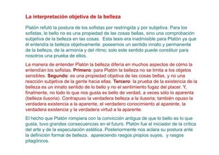 La interpretación objetiva de la belleza

Platón refutó la postura de los sofistas por restringida y por subjetiva. Para los
sofistas, lo bello no es una propiedad de las cosas bellas, sino una comprobación
subjetiva de la belleza en las cosas. Esta tesis era inadmisible para Platón ya que
él entendía la belleza objetivamente: poseemos un sentido innato y permanente
de la belleza, de la armonía y del ritmo; solo este sentido puede constituir para
nosotros una prueba de ellos.
La manera de entender Platón la belleza difería en muchos aspectos de cómo la
entendían los sofistas. Primero: para Platón la belleza no se limita a los objetos
sensibles. Segundo: es una propiedad objetiva de las cosas bellas, y no una
reacción subjetiva de la gente hacia ellas. Tercero: la prueba de la existencia de la
belleza es un innato sentido de lo bello y no el sentimiento fugaz del placer. Y,
finalmente, no todo lo que nos gusta es bello de verdad, a veces sólo lo aparenta
(belleza ilusoria). Contrapuso la verdadera belleza a la ilusoria; también opuso la
verdadera existencia a la aparente, el verdadero conocimiento al aparente, la
verdadera existencia y la verdadera virtud a la aparente.
El hecho que Platón rompiera con la convicción antigua de que lo bello es lo que
gusta, tuvo grandes consecuencias en el futuro. Platón fue el iniciador de la crítica
del arte y de la especulación estética. Posteriormente nos aclara su postura ante
la definición formal de belleza, apareciendo rasgos propios suyos, y rasgos
pitagóricos.
 