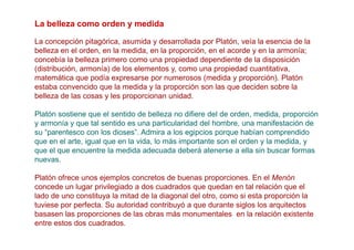 La belleza como orden y medida

La concepción pitagórica, asumida y desarrollada por Platón, veía la esencia de la
belleza en el orden, en la medida, en la proporción, en el acorde y en la armonía;
concebía la belleza primero como una propiedad dependiente de la disposición
(distribución, armonía) de los elementos y, como una propiedad cuantitativa,
matemática que podía expresarse por numerosos (medida y proporción). Platón
estaba convencido que la medida y la proporción son las que deciden sobre la
belleza de las cosas y les proporcionan unidad.

Platón sostiene que el sentido de belleza no difiere del de orden, medida, proporción
y armonía y que tal sentido es una particularidad del hombre, una manifestación de
su “parentesco con los dioses”. Admira a los egipcios porque habían comprendido
que en el arte, igual que en la vida, lo más importante son el orden y la medida, y
que el que encuentre la medida adecuada deberá atenerse a ella sin buscar formas
nuevas.

Platón ofrece unos ejemplos concretos de buenas proporciones. En el Menón
concede un lugar privilegiado a dos cuadrados que quedan en tal relación que el
lado de uno constituya la mitad de la diagonal del otro, como si esta proporción la
tuviese por perfecta. Su autoridad contribuyó a que durante siglos los arquitectos
basasen las proporciones de las obras más monumentales en la relación existente
entre estos dos cuadrados.
 