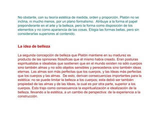 No obstante, con su teoría estética de medida, orden y proporción, Platón no se
inclina, ni mucho menos, por un plano formalismo. Atribuye a la forma el papel
preponderante en el arte y la belleza, pero la forma como disposición de los
elementos y no como apariencia de las cosas. Elogia las formas bellas, pero sin
considerarlas superiores al contenido.


La idea de belleza

La segunda concepción de belleza que Platón mantiene en su madurez es
producto de las opiniones filosóficas que él mismo había creado. Eran posturas
espiritualistas e idealistas que sostienen que en el mundo existen no sólo cuerpos
sino también almas y no sólo objetos sensibles y perecederos sino también ideas
eternas. Las almas son más perfectas que los cuerpos, y las Ideas más perfectas
que los cuerpos y las almas. De esto, derivan consecuencias importantes para la
estética: no se puede limitar la belleza a los cuerpos; esta debió ser también
propiedad de las almas y de las Ideas, la cual es por otra parte, superior a los
cuerpos. Esto trajo como consecuencia la espiritualización e idealización de la
belleza, llevando a la estética, a un cambio de perspectiva: de la experiencia a la
construcción.
 
