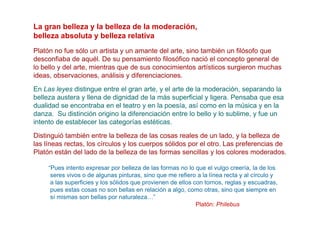 La gran belleza y la belleza de la moderación,
belleza absoluta y belleza relativa
Platón no fue sólo un artista y un amante del arte, sino también un filósofo que
desconfiaba de aquél. De su pensamiento filosófico nació el concepto general de
lo bello y del arte, mientras que de sus conocimientos artísticos surgieron muchas
ideas, observaciones, análisis y diferenciaciones.

En Las leyes distingue entre el gran arte, y el arte de la moderación, separando la
belleza austera y llena de dignidad de la más superficial y ligera. Pensaba que esa
dualidad se encontraba en el teatro y en la poesía, así como en la música y en la
danza. Su distinción origino la diferenciación entre lo bello y lo sublime, y fue un
intento de establecer las categorías estéticas.
Distinguió también entre la belleza de las cosas reales de un lado, y la belleza de
las líneas rectas, los círculos y los cuerpos sólidos por el otro. Las preferencias de
Platón están del lado de la belleza de las formas sencillas y los colores moderados.

     “Pues intento expresar por belleza de las formas no lo que el vulgo creería, la de los
      seres vivos o de algunas pinturas, sino que me refiero a la línea recta y al círculo y
      a las superficies y los sólidos que provienen de ellos con tornos, reglas y escuadras,
      pues estas cosas no son bellas en relación a algo, como otras, sino que siempre en
      sí mismas son bellas por naturaleza…”
                                                              Platón: Philebus
 