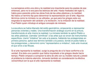La semejanza entre una obra y la realidad era importante para los poetas de ese
entonces, pero no lo era para los teóricos del arte. Hasta mediados del siglo V,
había poco parecido entre las obras fruto de las artes plásticas y la realidad.
No había un termino fijo para denominar la representación por el arte. Algunos
términos como la mimesis no se utilizaba, ya que para los griegos esta voz
esignaba la expresión del carácter y la recitación, no la imitación de la realidad.
Fue Platón quien introdujo el antiguo concepto de mimesis.

La escultura se había liberado del estilo geométrico, empezando a representar
personas vivientes y reales. Una transformación análoga ocurrió en la pintura,
transformando el arte mismo la realidad. La mimesis también la aplicó Platón a
las artes plásticas. Llamaba “primitivas” a las artes que se sirven de instrumentos
específicos. Llamó “imitativa” tan solo a la poesía, hablando los protagonistas en
primera persona; aplicó ese término también a la poesía, donde el poeta habla a
los protagonistas, y denominó como “representativo e imitativo”, todo arte musical,
el que sirve a las Musas.

Si el arte representa la realidad, surge la pregunta de si lo hace conforme a la
verdad. Era ésta una cuestión que había inquietado a los griegos desde hacía
tiempo. Platón empezó a comparar la obra de arte con su modelo natural y prestó
al problema la máxima atención, tomando también en consideración la efectiva
verosimilitud con la que el arte representa la realidad.
 