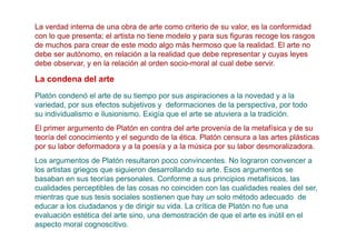La verdad interna de una obra de arte como criterio de su valor, es la conformidad
con lo que presenta; el artista no tiene modelo y para sus figuras recoge los rasgos
de muchos para crear de este modo algo más hermoso que la realidad. El arte no
debe ser autónomo, en relación a la realidad que debe representar y cuyas leyes
debe observar, y en la relación al orden socio-moral al cual debe servir.

La condena del arte
Platón condenó el arte de su tiempo por sus aspiraciones a la novedad y a la
variedad, por sus efectos subjetivos y deformaciones de la perspectiva, por todo
su individualismo e ilusionismo. Exigía que el arte se atuviera a la tradición.
El primer argumento de Platón en contra del arte provenía de la metafísica y de su
teoría del conocimiento y el segundo de la ética. Platón censura a las artes plásticas
por su labor deformadora y a la poesía y a la música por su labor desmoralizadora.
Los argumentos de Platón resultaron poco convincentes. No lograron convencer a
los artistas griegos que siguieron desarrollando su arte. Esos argumentos se
basaban en sus teorías personales. Conforme a sus principios metafísicos, las
cualidades perceptibles de las cosas no coinciden con las cualidades reales del ser,
mientras que sus tesis sociales sostienen que hay un solo método adecuado de
educar a los ciudadanos y de dirigir su vida. La crítica de Platón no fue una
evaluación estética del arte sino, una demostración de que el arte es inútil en el
aspecto moral cognoscitivo.
 