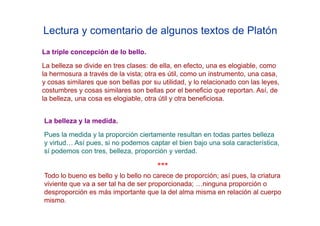 Lectura y comentario de algunos textos de Platón
La triple concepción de lo bello.
La belleza se divide en tres clases: de ella, en efecto, una es elogiable, como
la hermosura a través de la vista; otra es útil, como un instrumento, una casa,
y cosas similares que son bellas por su utilidad, y lo relacionado con las leyes,
costumbres y cosas similares son bellas por el beneficio que reportan. Así, de
la belleza, una cosa es elogiable, otra útil y otra beneficiosa.


La belleza y la medida.
Pues la medida y la proporción ciertamente resultan en todas partes belleza
y virtud… Así pues, si no podemos captar el bien bajo una sola característica,
sí podemos con tres, belleza, proporción y verdad.

                                       ***
Todo lo bueno es bello y lo bello no carece de proporción; así pues, la criatura
viviente que va a ser tal ha de ser proporcionada; …ninguna proporción o
desproporción es más importante que la del alma misma en relación al cuerpo
mismo.
 
