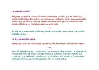 La idea de lo bello.

Así pues, cuando el obrero mira constantemente hacia lo que es idéntico y,
utilizando tal clase de modelo, se esfuerza en realizar la idea y las propiedades,
todo lo que así lleva a cabo es necesariamente bello, pero si mirara hacia lo
nacido, al utilizar un modelo mortal, no sería bello.

                                         ***
En efecto, si este mundo es bello y bueno su creador, es evidente que miraba
hacia lo eterno.

La división de las artes.

Sobre cada cosa hay tres artes: la de utilizarla, la de fabricarla y la de imitarla.

                                         ***
Pero de todas las artes, ciertamente, hay, en suma, dos formas… la agricultura
y cualquier cuidado de todo cuerpo mortal, y, además, lo que se refiere a la
composición y modelado, que llamamos utensilios, y la mimética, todo eso se
podría denominar, con mucha justicia, con un solo nombre.
 