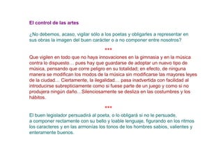 El control de las artes

¿No debemos, acaso, vigilar sólo a los poetas y obligarles a representar en
sus obras la imagen del buen carácter o a no componer entre nosotros?

                                   ***
Que vigilen en todo que no haya innovaciones en la gimnasia y en la música
contra lo dispuesto… pues hay que guardarse de adoptar un nuevo tipo de
música, pensando que corre peligro en su totalidad; en efecto, de ninguna
manera se modifican los modos de la música sin modificarse las mayores leyes
de la ciudad… Ciertamente, la ilegalidad… pasa inadvertida con facilidad al
introducirse subrepticiamente como si fuese parte de un juego y como si no
produjera ningún daño…Silenciosamente se desliza en las costumbres y los
hábitos.

                                   ***
El buen legislador persuadirá al poeta, o lo obligará si no le persuade,
a componer rectamente con su bello y loable lenguaje, figurando en los ritmos
los caracteres y en las armonías los tonos de los hombres sabios, valientes y
enteramente buenos.
 