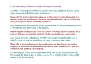 Coincidencias y diferencias entre Platón y Aristóteles
Aristóteles fue discípulo de Platón y permaneció en su Academia durante veinte
años, recibiendo indudablemente su influencia.
Sus doctrinas tuvieron coincidencias pero también divergencias, las cuales si se
llegaran a conciliar podrían complementarse adecuadamente para constituir una
síntesis superior a ambas doctrinas separadas.
Para Platón el Ser tiene realidad eterna y consistente en tanto que la cosmovisión
de Aristóteles más definida es la del devenir.
Platón elaboró una metafísica sobre los valores morales y estéticos basada en la
ética de Sócrates ampliándola posteriormente a las sustancias individuales.
Este nuevo punto de vista lo llevó a Platón a investigar más profundamente la
relación entre los objetos sensibles y las ideas o esencias ejemplares.
Desarrolló entonces el concepto de que las cosas cambiantes son las copias,
espejismos o imitaciones de las ideas verdaderas y esa era la relación que veía
entre el mundo sensible y el inteligible.

La filosofía para Platón es una actividad mental y se ocupa principalmente del
Ser y luego del devenir, por lo tanto el acento en el pensamiento de Platón está
puesto en el Ser inmutable.
 