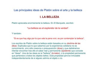 Las principales ideas de Platón sobre el arte y la belleza

                               I. LA BELLEZA

Platón apreciaba enormemente la belleza. En El Banquete, escribió:

                 “La belleza es el esplendor de la verdad”.

Y también:

 “Si es que hay algo por lo que vale la pena vivir, es por contemplar la belleza”.

Los escritos de Platón sobre la belleza están basados en su doctrina de las
ideas. Explicaba que lo que sabemos por la experiencia cotidiana no es
conocimiento, sino sólo creencia o presuposición (doxa) y que debiéramos
intentar encontrar tras ello el saber real y permanente (epistemé) que consiste
en "ideas". Una de las ideas es la "belleza" (to kalon), o la propiedad permanente
que pertenece a todos los objetos bellos. Esta propiedad pervive inmutable
independientemente de si alguien admira el objeto o no.
 
