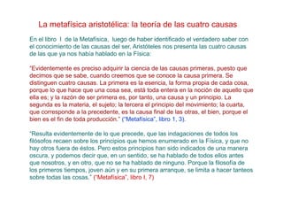 La metafísica aristotélica: la teoría de las cuatro causas
En el libro I de la Metafísica, luego de haber identificado el verdadero saber con
el conocimiento de las causas del ser, Aristóteles nos presenta las cuatro causas
de las que ya nos había hablado en la Física:

“Evidentemente es preciso adquirir la ciencia de las causas primeras, puesto que
decimos que se sabe, cuando creemos que se conoce la causa primera. Se
distinguen cuatro causas. La primera es la esencia, la forma propia de cada cosa,
porque lo que hace que una cosa sea, está toda entera en la noción de aquello que
ella es; y la razón de ser primera es, por tanto, una causa y un principio. La
segunda es la materia, el sujeto; la tercera el principio del movimiento; la cuarta,
que corresponde a la precedente, es la causa final de las otras, el bien, porque el
bien es el fin de toda producción.” (“Metafísica”, libro 1, 3).

“Resulta evidentemente de lo que precede, que las indagaciones de todos los
filósofos recaen sobre los principios que hemos enumerado en la Física, y que no
hay otros fuera de éstos. Pero estos principios han sido indicados de una manera
oscura, y podemos decir que, en un sentido, se ha hablado de todos ellos antes
que nosotros, y en otro, que no se ha hablado de ninguno. Porque la filosofía de
los primeros tiempos, joven aún y en su primera arranque, se limita a hacer tanteos
sobre todas las cosas.” (“Metafísica”, libro I, 7)
 