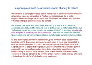 Las principales ideas de Aristóteles sobre el arte y la belleza

Para Platón, el concepto estético básico había sido el de la belleza mientras que
Aristóteles, ya en su obra sobre la Poética, se despreocupó de lo bello y
emprendió una investigación sobre el arte. El arte era para él era más atractivo
y menos ambiguo que el concepto de belleza.

Para definir qué es el arte, Aristóteles afirmaba que éste era, en términos
generales, una actividad humana, lo cual lo distingue de la naturaleza. Decía que
“del arte proceden las cosas cuya forma está en el alma”; o también: “el principio
está en quien lo produce y no en lo producido”. Por eso, los productos del arte
“pueden ser o no ser”, mientras que los de la naturaleza surgen de la necesidad.

El arte es una producción del artista quien, para producir, debe poseer cierta
habilidad, cierta disposición permanente para crear. Y fue a esta capacidad, a
esta habilidad más que a la producción misma a lo que Aristóteles llamó arte.
La producción, la capacidad de producir, el conocimiento indispensable para la
producción así como el producto mismo, todo ello estaba estrechamente
entrelazado y el sentido de la palabra “arte” era fácilmente trasladado de un
concepto a otro. La polisemia del término griego “techne” pasó a la voz latina ars,
y ésta al nombre de “arte” de las lenguas modernas.
 