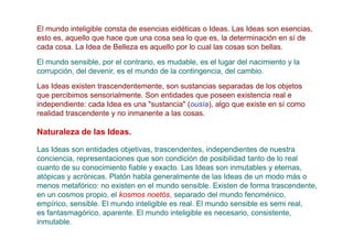 El mundo inteligible consta de esencias eidéticas o Ideas. Las Ideas son esencias,
esto es, aquello que hace que una cosa sea lo que es, la determinación en sí de
cada cosa. La Idea de Belleza es aquello por lo cual las cosas son bellas.
El mundo sensible, por el contrario, es mudable, es el lugar del nacimiento y la
corrupción, del devenir, es el mundo de la contingencia, del cambio.

Las Ideas existen trascendentemente, son sustancias separadas de los objetos
que percibimos sensorialmente. Son entidades que poseen existencia real e
independiente: cada Idea es una "sustancia" (ousía), algo que existe en sí como
realidad trascendente y no inmanente a las cosas.

Naturaleza de las Ideas.

Las Ideas son entidades objetivas, trascendentes, independientes de nuestra
conciencia, representaciones que son condición de posibilidad tanto de lo real
cuanto de su conocimiento fiable y exacto. Las Ideas son inmutables y eternas,
atópicas y acrónicas. Platón habla generalmente de las Ideas de un modo más o
menos metafórico: no existen en el mundo sensible. Existen de forma trascendente,
en un cosmos propio, el kosmos noetós, separado del mundo fenoménico,
empírico, sensible. El mundo inteligible es real. El mundo sensible es semi real,
es fantasmagórico, aparente. El mundo inteligible es necesario, consistente,
inmutable.
 