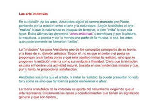 Las arte imitativas

En su división de las artes, Aristóteles siguió el camino marcado por Platón,
partiendo por la relación entre el arte y la naturaleza. Según Aristóteles el arte
“realiza” lo que la naturaleza es incapaz de terminar, o bien “imita” lo que ella
hace. Estas últimas las denomina “artes imitativas” o miméticas y son la pintura,
la escultura, la poesía y por lo menos una parte de la música, o sea, las artes
que posteriormente se llamarían “bellas”.

La “imitación” fue para Aristóteles uno de los conceptos principales de su teoría,
y la base de su división artística. Según él, no es que el pintor o el poeta se
propongan crear bellas obras y con este objetivo imiten la realidad, sino que se
proponen la imitación misma como su verdadera finalidad. Creía que la imitación
es para el hombre una actividad natural, basada en sus tendencias innatas y que,
por lo tanto, le proporciona satisfacción.

Aristóteles sostenía que el artista, al imitar la realidad, la puede presentar no sólo
tal y como es sino que también la puede embellecer o afear.

La teoría aristotélica de la imitación se aparta del naturalismo exigiendo que el
arte represente únicamente las cosas y acontecimientos que tienen un significado
general y que son típicos.
 