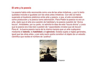 El arte y la poesía
La poesía había sido reconocida como una de las artes imitativas, y por lo tanto
quedaba incluida e igualada con las otras artes imitativas. Con ello se había
superado el dualismo platónico entre arte y poesía, o sea, el arte considerado
como producción y la poesía como adivinación. Para Platón la poesía no era un
arte, dado que el arte era cuestión de habilidad y la poesía cuestión de “divina
locura”. Aristóteles, por su parte, no admitía la idea de esta “locura divina” y creía
que la poesía era más bien cuestión de “capacidades innatas que de locura”.
Para él , la buena poesía nacía de la misma manera que un arte cualquiera:
mediante el talento, la habilidad y el ejercicio. Estaba sujeta a reglas generales,
igual que las otras artes, y por esta razón podía constituir el objeto de un estudio
científico que recibe el nombre de “poética”.




                                                     Friedrich
 
