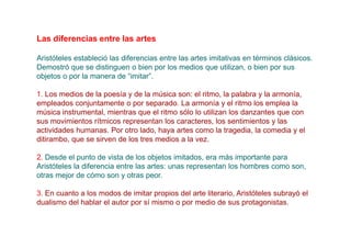 Las diferencias entre las artes

Aristóteles estableció las diferencias entre las artes imitativas en términos clásicos.
Demostró que se distinguen o bien por los medios que utilizan, o bien por sus
objetos o por la manera de “imitar”.

1. Los medios de la poesía y de la música son: el ritmo, la palabra y la armonía,
empleados conjuntamente o por separado. La armonía y el ritmo los emplea la
música instrumental, mientras que el ritmo sólo lo utilizan los danzantes que con
sus movimientos rítmicos representan los caracteres, los sentimientos y las
actividades humanas. Por otro lado, haya artes como la tragedia, la comedia y el
ditirambo, que se sirven de los tres medios a la vez.

2. Desde el punto de vista de los objetos imitados, era más importante para
Aristóteles la diferencia entre las artes: unas representan los hombres como son,
otras mejor de cómo son y otras peor.

3. En cuanto a los modos de imitar propios del arte literario, Aristóteles subrayó el
dualismo del hablar el autor por sí mismo o por medio de sus protagonistas.
 