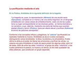 La purificación mediante el arte

En la Poética, Aristóteles da la siguiente definición de la tragedia:

  “La tragedia es, pues, la representación (Mimesis) de una acción seria
  (Spoudaias), completa en sí misma y de una cierta magnitud; en un lenguaje
  embellecido con varias clases de embellecimiento, cada uno de los cuales
  tiene su lugar correspondiente en las diversas partes, en forma dramática y
  no narrativa, y que, además, mediante una serie de hechos que suscitan
  piedad (Eleos) y terror (Phobos), tiene por efecto elevar y purificar (Katharsis)
  el ánimo de pasiones semejantes”.

Conforme a los conceptos órficos y pitagóricos, la “catarsis” (purificación) se
realizaba mediante la música. Aristóteles se atuvo a estos conceptos,
distinguiendo varias tonalidades: la ética, la práctica y la entusiástica. A esta
última le atribuía el poder de liberar las emociones y purificar las almas. La
catarsis era para Aristóteles el modo de opera propio de algunas artes, pero no
de todas. Aisló de entre las artes “imitativas” el grupo de artes “catárticas” a las
cuales pertenecía la poesía, la música y la danza; al otro lado quedaban las
artes plásticas, que constituían un grupo separado.
 