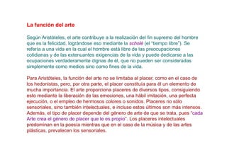 La función del arte

Según Aristóteles, el arte contribuye a la realización del fin supremo del hombre
que es la felicidad, lográndose eso mediante la scholé (el “tiempo libre”). Se
refería a una vida en la cual el hombre está libre de las preocupaciones
cotidianas y de las extenuantes exigencias de la vida y puede dedicarse a las
ocupaciones verdaderamente dignas de él, que no pueden ser consideradas
simplemente como medios sino como fines de la vida.

Para Aristóteles, la función del arte no se limitaba al placer, como en el caso de
los hedonistas, pero, por otra parte, el placer constituía para él un elemento de
mucha importancia. El arte proporciona placeres de diversos tipos, consiguiendo
esto mediante la liberación de las emociones, una hábil imitación, una perfecta
ejecución, o el empleo de hermosos colores o sonidos. Placeres no sólo
sensoriales, sino también intelectuales, e incluso estos últimos son más intensos.
Además, el tipo de placer depende del género de arte de que se trata, pues “cada
Arte crea el género de placer que le es propio”. Los placeres intelectuales
predominan en la poesía mientras que en el caso de la música y de las artes
plásticas, prevalecen los sensoriales.
 