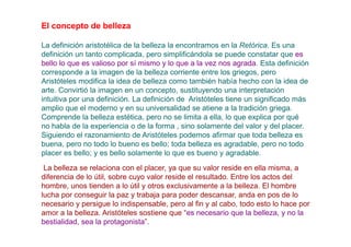 El concepto de belleza

La definición aristotélica de la belleza la encontramos en la Retórica. Es una
definición un tanto complicada, pero simplificándola se puede constatar que es
bello lo que es valioso por sí mismo y lo que a la vez nos agrada. Esta definición
corresponde a la imagen de la belleza corriente entre los griegos, pero
Aristóteles modifica la idea de belleza como también había hecho con la idea de
arte. Convirtió la imagen en un concepto, sustituyendo una interpretación
intuitiva por una definición. La definición de Aristóteles tiene un significado más
amplio que el moderno y en su universalidad se atiene a la tradición griega.
Comprende la belleza estética, pero no se limita a ella, lo que explica por qué
no habla de la experiencia o de la forma , sino solamente del valor y del placer.
Siguiendo el razonamiento de Aristóteles podemos afirmar que toda belleza es
buena, pero no todo lo bueno es bello; toda belleza es agradable, pero no todo
placer es bello; y es bello solamente lo que es bueno y agradable.
 La belleza se relaciona con el placer, ya que su valor reside en ella misma, a
diferencia de lo útil, sobre cuyo valor reside el resultado. Entre los actos del
hombre, unos tienden a lo útil y otros exclusivamente a la belleza. El hombre
lucha por conseguir la paz y trabaja para poder descansar, anda en pos de lo
necesario y persigue lo indispensable, pero al fin y al cabo, todo esto lo hace por
amor a la belleza. Aristóteles sostiene que “es necesario que la belleza, y no la
bestialidad, sea la protagonista”.
 