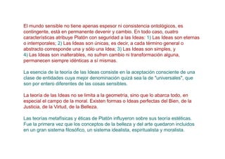 El mundo sensible no tiene apenas espesor ni consistencia ontológicos, es
contingente, está en permanente devenir y cambio. En todo caso, cuatro
características atribuye Platón con seguridad a las Ideas: 1) Las Ideas son eternas
o intemporales; 2) Las Ideas son únicas, es decir, a cada término general o
abstracto corresponde una y sólo una Idea; 3) Las Ideas son simples, y
4) Las Ideas son inalterables, no sufren cambio ni transformación alguna,
permanecen siempre idénticas a sí mismas.

La esencia de la teoría de las Ideas consiste en la aceptación consciente de una
clase de entidades cuya mejor denominación quizá sea la de "universales", que
son por entero diferentes de las cosas sensibles.

La teoría de las Ideas no se limita a la geometría, sino que lo abarca todo, en
especial el campo de la moral. Existen formas o Ideas perfectas del Bien, de la
Justicia, de la Virtud, de la Belleza.

Las teorías metafísicas y éticas de Platón influyeron sobre sus teoría estéticas.
Fue la primera vez que los conceptos de la belleza y del arte quedaron incluidos
en un gran sistema filosófico, un sistema idealista, espiritualista y moralista.
 