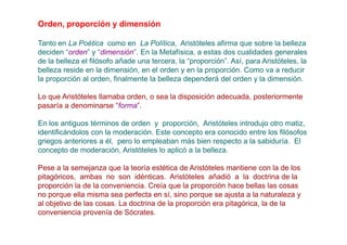 Orden, proporción y dimensión

Tanto en La Poética como en La Política, Aristóteles afirma que sobre la belleza
deciden “orden” y “dimensión”. En la Metafísica, a estas dos cualidades generales
de la belleza el filósofo añade una tercera, la “proporción”. Así, para Aristóteles, la
belleza reside en la dimensión, en el orden y en la proporción. Como va a reducir
la proporción al orden, finalmente la belleza dependerá del orden y la dimensión.

Lo que Aristóteles llamaba orden, o sea la disposición adecuada, posteriormente
pasaría a denominarse “forma”.

En los antiguos términos de orden y proporción, Aristóteles introdujo otro matiz,
identificándolos con la moderación. Este concepto era conocido entre los filósofos
griegos anteriores a él, pero lo empleaban más bien respecto a la sabiduría. El
concepto de moderación, Aristóteles lo aplicó a la belleza.

Pese a la semejanza que la teoría estética de Aristóteles mantiene con la de los
pitagóricos, ambas no son idénticas. Aristóteles añadió a la doctrina de la
proporción la de la conveniencia. Creía que la proporción hace bellas las cosas
no porque ella misma sea perfecta en sí, sino porque se ajusta a la naturaleza y
al objetivo de las cosas. La doctrina de la proporción era pitagórica, la de la
conveniencia provenía de Sócrates.
 