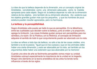 La idea de que la belleza depende de la dimensión, era un concepto original de
Aristóteles, concibiéndola como una dimensión adecuada, como la medida
apropiada para cada objeto. Según él, la belleza depende no sólo de la dimensión
relativa de los objetos, sino también de su dimensión absoluta. Así, sostenía que
los objetos grandes gustan más que los pequeños, y que los hombres de poca
estatura pueden resultar agraciados, pero no hermosos.

La belleza y la perceptibilidad.
Según Aristóteles sólo puede ser bello lo que es perceptible. En la Metafísica,
entre las cualidades que deciden sobre la belleza, junto al orden y la proporción,
agrega la limitación. Las cosas limitadas gustan porque son perceptibles para los
sentidos y la razón. En la Poética y en la Retórica, el concepto de limitación
adquiere el sentido de todo lo que conjuntamente puede ser abarcado con la vista.
La idea se refiere a todo tipo de belleza, no sólo a las de las cosas visibles, sino
también a la de la poesía. “Igual que en los cuerpos y que en los animales debe
haber una cierta dimensión, y esta ser abarcable por la vista, así también en los
argumentos debe haber una extensión que sea abarcable por la memoria”.
Cuando una obra de arte es fácilmente perceptible vemos mejor su unidad.
Aristóteles subrayó especialmente la importancia de la unidad en la tragedia.
Ningún otro elemento en la teoría aristotélica de las artes ha tenido tanta
influencia a través de los siglos.
 