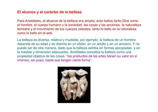 El alcance y el carácter de la belleza

Para Aristóteles, el alcance de la belleza era amplio; eran bellos tanto Dios como
el hombre, el cuerpo humano y la sociedad, las cosas y las acciones, la naturaleza
terrestre y el movimiento de los cuerpos celestes, tanto lo bello en la naturaleza
como lo bello en el arte.
La belleza es diversa, relativa y mudable, por ejemplo, la belleza de un hombre
depende de su edad y es distinta en un efebo, en un adulto y en un anciano. Y no
puede ser de otra manera, dado que la belleza estriba en formas apropiadas y en
la medida y dimensión adecuadas. Aristóteles concebía la belleza como una
propiedad objetiva de las cosas: “los productos de las artes tienen su valor en sí
mismos; así pues, basta que tengan cierta forma”.
 