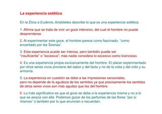 La experiencia estética

En la Ética a Eudemo, Aristóteles describe lo que es una experiencia estética.

1. Afirma que se trata de vivir un goce intensivo, del cual el hombre no puede
desprenderse.

2. Al experimentar este goce, el hombre parece como fascinado, “como
encantado por las Sirenas”.
3. Esta experiencia puede ser intensa, pero también puede ser
“insuficiente” o “excesiva”; más nadie considera lo excesivo como licencioso.
4. Es una experiencia propia exclusivamente del hombre. El placer experimentado
por otros seres vivos proviene del sabor y del tacto y no de la vista y del oído y su
armonía.
5. La experiencia en cuestión se debe a las impresiones sensoriales,
pero no depende de la agudeza de los sentidos ya que precisamente los sentidos
de otros seres vivos son más agudos que los del hombre.

6. Lo más significativo es que el goce se debe a la experiencia misma y no a lo
que se asocia con ella. Podemos gozar de los perfumes de las flores “por sí
mismos” o también por lo que anuncian o recuerdan.
 