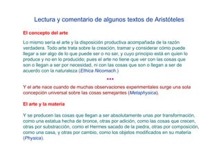 Lectura y comentario de algunos textos de Aristóteles

El concepto del arte
Lo mismo sería el arte y la disposición productiva acompañada de la razón
verdadera. Todo arte trata sobre la creación, tramar y considerar cómo puede
llegar a ser algo de lo que puede ser o no ser, y cuyo principio está en quien lo
produce y no en lo producido; pues el arte no tiene que ver con las cosas que
son o llegan a ser por necesidad, ni con las cosas que son o llegan a ser de
acuerdo con la naturaleza (Ethica Nicomach.)

                                         ***
Y el arte nace cuando de muchas observaciones experimentales surge una sola
concepción universal sobre las cosas semejantes (Metaphysica).

El arte y la materia

Y se producen las cosas que llegan a ser absolutamente unas por transformación,
como una estatua hecha de bronce, otras por adición, como las cosas que crecen,
otras por substracción, como el Hermes sacado de la piedra, otras por composición,
como una casa, y otras por cambio, como los objetos modificados en su materia
(Physica).
 
