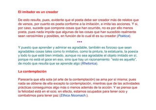 El imitador es un creador

De esto resulta, pues, evidente que el poeta debe ser creador más de relatos que
de versos, por cuanto es poeta conforme a la imitación, e imita las acciones. Y si,
por caso, sucede que compone cosas que han ocurrido, no es por ello menos
poeta, pues nada impide que algunas de las cosas que han sucedido realmente
sean verosímiles y posibles, en función de lo cual él es su creador (Poética).

                                        ***
Y puesto que aprender y admirar es agradable, también es forzoso que sean
agradables cosas tales como lo imitativo, como la pintura, la estatuaria, la poesía
y todo lo que esté bien imitado, aunque no sea agradable el objeto imitado en sí,
porque no está el goce en eso, sino que hay un razonamiento: “esto es aquello”,
de modo que resulta que se aprende algo (Rhetorica).

La contemplación

Parecería que ella sola (el arte de la contemplación) se ama por sí misma; pues
nada se obtiene de ella excepto la contemplación, mientras que de las actividades
prácticas conseguimos algo más o menos además de la acción. Y se piensa que
la felicidad está en el ocio; en efecto, estamos ocupados para tener ocio y
combatimos para tener paz (Ethica Nicomach.).
 