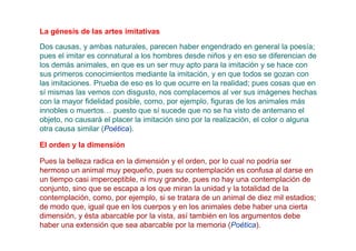 La génesis de las artes imitativas
Dos causas, y ambas naturales, parecen haber engendrado en general la poesía;
pues el imitar es connatural a los hombres desde niños y en eso se diferencian de
los demás animales, en que es un ser muy apto para la imitación y se hace con
sus primeros conocimientos mediante la imitación, y en que todos se gozan con
las imitaciones. Prueba de eso es lo que ocurre en la realidad; pues cosas que en
sí mismas las vemos con disgusto, nos complacemos al ver sus imágenes hechas
con la mayor fidelidad posible, como, por ejemplo, figuras de los animales más
innobles o muertos… puesto que sí sucede que no se ha visto de antemano el
objeto, no causará el placer la imitación sino por la realización, el color o alguna
otra causa similar (Poética).

El orden y la dimensión

Pues la belleza radica en la dimensión y el orden, por lo cual no podría ser
hermoso un animal muy pequeño, pues su contemplación es confusa al darse en
un tiempo casi imperceptible, ni muy grande, pues no hay una contemplación de
conjunto, sino que se escapa a los que miran la unidad y la totalidad de la
contemplación, como, por ejemplo, si se tratara de un animal de diez mil estadios;
de modo que, igual que en los cuerpos y en los animales debe haber una cierta
dimensión, y ésta abarcable por la vista, así también en los argumentos debe
haber una extensión que sea abarcable por la memoria (Poética).
 