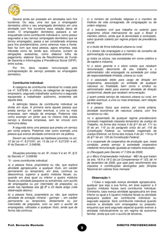 Deverá ainda ser prestado em atividades sem fins             c) o ministro de confissão religiosa e o membro de
lucrativos. Ou seja, uma vez que o empregador                     instituto de vida consagrada, de congregação ou de
doméstico utilize o seu empregado doméstico em uma                ordem religiosa;
atividade com fins lucrativos essa relação deixa de               d) o brasileiro civil que trabalha no exterior para
existir. O empregador doméstico passará a ser                     organismo oficial internacional do qual o Brasil é
enquadrado como contribuinte individual e, como possui            membro efetivo, ainda que lá domiciliado e contratado,
segurados a seu serviço (empregado doméstico que se               salvo quando coberto por regime próprio de previdência
tornou empregado), passa a ser considerado empresa                social;
para fins previdenciários, como veremos mais a frente.
Isso faz com que essa pessoa, agora empresa, seja                 e) o titular de firma individual urbana ou rural;
tributada como tal, tendo que, inclusive, cumprir as              f) o diretor não empregado e o membro de conselho de
obrigações acessórias, como elaborar folha de                     administração na sociedade anônima;
pagamento, elaborar Guia de Recolhimento do Fundo                 g) todos os sócios, nas sociedades em nome coletivo e
de Garantia e Informações à Previdência Social (GFIP),            de capital e indústria;
entre outras.
                                                                  h) o sócio gerente e o sócio cotista que recebam
    Por fim, deve receber remuneração pela                        remuneração decorrente de seu trabalho e o
contraprestação do serviço prestado ao empregador                 administrador não empregado na sociedade por cotas
doméstico.                                                        de responsabilidade limitada, urbana ou rural;
                                                                  i) o associado eleito para cargo de direção em
    Contribuinte individual:                                      cooperativa, associação ou entidade de qualquer
    A categoria de contribuinte individual foi criada pela        natureza ou finalidade, bem como o síndico ou
Lei nº. 9.876/99, e unificou as categorias de segurado            administrador eleito para exercer atividade de direção
empresário, segurado trabalhador autônomo e segurado              condominial, desde que recebam remuneração;
equiparado a trabalhador autônomo, existentes até                 j) quem presta serviço de natureza urbana ou rural, em
aquela data.                                                      caráter eventual, a uma ou mais empresas, sem relação
     A definição básica de contribuinte individual se             de emprego;
divide em duas. A primeira seria aquela pessoa que                l) a pessoa física que exerce, por conta própria,
presta serviço em caráter eventual, a uma ou mais                 atividade econômica de natureza urbana, com fins
empresas, sem relação de emprego. Podemos citar                   lucrativos ou não;
como exemplo um pintor que no mesmo mês presta                    m) o aposentado de qualquer regime previdenciário
serviço a diversas empresas, sem ter vínculo com                  nomeado magistrado classista temporário da Justiça do
nenhuma delas.                                                    Trabalho, na forma dos incisos II do §1º do art. 111 ou
    A segunda seria uma pessoa que presta um serviço              III do art. 115 ou do parágrafo único do art. 116 da
por conta própria. Podemos citar como exemplo uma                 Constituição Federal, ou nomeado magistrado da
pessoa que exerce atividade comercial em via pública.             Justiça Eleitoral, na forma dos incisos II do art. 119 ou III
    Devem ser verificadas as hipóteses previstas no art.          do §1º do art. 120 da Constituição Federal;
12 da Lei nº. 8.212/91, art. 13 da Lei nº. 8.213/91 e art.        n) o cooperado de cooperativa de produção que, nesta
9º do Decreto nº. 3.048/99.                                       condição, presta serviço à sociedade cooperativa
                                                                  mediante remuneração ajustada ao trabalho executado;
    Situações previstas no art. 9º, inciso V e art. 9º, §15       o) (Revogado pelo Decreto nº 7.054 de 2009)
do Decreto nº. 3.048/99:                                          p) o Micro Empreendedor Individual - MEI de que tratam
                                                                                                            o
“V - como contribuinte individual:                                os arts. 18-A e 18-C da Lei Complementar n 123, de 14
                                                                  de dezembro de 2006, que opte pelo recolhimento dos
a) a pessoa física, proprietária ou não, que explora              impostos e contribuições abrangidos pelo Simples
atividade agropecuária, a qualquer título, em caráter             Nacional em valores fixos mensais.”
permanente ou temporário, em área, contínua ou
descontínua, superior a quatro módulos fiscais; ou,
quando em área igual ou inferior a quatro módulos                     Observação 1:
fiscais ou atividade pesqueira ou extrativista, com auxílio              Caso o segurado exerça atividade agropecuária,
de empregados ou por intermédio de prepostos; ou                  qualquer que seja a sua forma, em área superior a 4
                                o
ainda nas hipóteses dos §§ 8 e 23 deste artigo (vide              (quatro) módulos fiscais será contribuinte individual.
observação abaixo);                                               Entretanto, caso exerça atividade agropecuária em área
b) a pessoa física, proprietária ou não, que explora              inferior ou igual a 4 (quatro) módulos fiscais ou atividade
atividade de extração mineral - garimpo -, em caráter             pesqueira poderá ser contribuinte individual ou
permanente ou temporário, diretamente ou por                      segurado especial. Será contribuinte individual quando
intermédio de prepostos, com ou sem o auxílio de                  exercer a atividade com empregados ou preposto,
empregados, utilizados a qualquer título, ainda que de            enquanto que será segurado especial quando exercer a
forma não contínua;                                               atividade individualmente ou em regime de economia
                                                                  familiar, ainda que com o auxílio de terceiros.



Prof. Bernardo Machado                                                                      DIREITO PREVIDENCIÁRIO
                                                              9
 