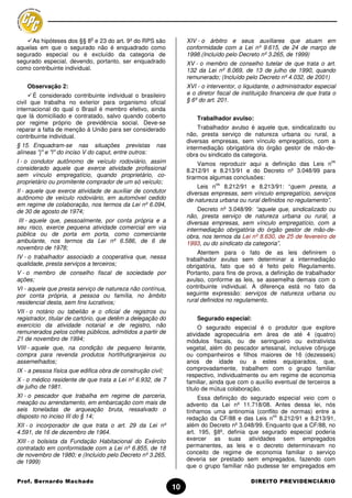 o
     As hipóteses dos §§ 8 e 23 do art. 9º do RPS são              XIV - o árbitro e seus auxiliares que atuam em
aquelas em que o segurado não é enquadrado como                    conformidade com a Lei nº 9.615, de 24 de março de
segurado especial ou é excluído da categoria de                    1998.(Incluído pelo Decreto nº 3.265, de 1999)
segurado especial, devendo, portanto, ser enquadrado               XV - o membro de conselho tutelar de que trata o art.
como contribuinte individual.                                      132 da Lei nº 8.069, de 13 de julho de 1990, quando
                                                                   remunerado; (Incluído pelo Decreto nº 4.032, de 2001)
    Observação 2:                                                  XVI - o interventor, o liquidante, o administrador especial
       É considerado contribuinte individual o brasileiro          e o diretor fiscal de instituição financeira de que trata o
civil que trabalha no exterior para organismo oficial              § 6º do art. 201.
internacional do qual o Brasil é membro efetivo, ainda
que lá domiciliado e contratado, salvo quando coberto                  Trabalhador avulso:
por regime próprio de previdência social. Deve-se
reparar a falta de menção à União para ser considerado                  Trabalhador avulso é aquele que, sindicalizado ou
contribuinte individual.                                           não, presta serviço de natureza urbana ou rural, a
                                                                   diversas empresas, sem vínculo empregatício, com a
§ 15. Enquadram-se nas situações previstas              nas        intermediação obrigatória do órgão gestor de mão-de-
alíneas "j" e "l" do inciso V do caput, entre outros:              obra ou sindicato da categoria.
I - o condutor autônomo de veículo rodoviário, assim                    Vamos reproduzir aqui a definição das Leis n
                                                                                                                            os
considerado aquele que exerce atividade profissional               8.212/91 e 8.213/91 e do Decreto nº 3.048/99 para
sem vínculo empregatício, quando proprietário, co-                 tirarmos algumas conclusões:
proprietário ou promitente comprador de um só veículo;                        os
                                                                       Leis n 8.212/91 e 8.213/91: “quem presta, a
II - aquele que exerce atividade de auxiliar de condutor           diversas empresas, sem vínculo empregatício, serviços
autônomo de veículo rodoviário, em automóvel cedido                de natureza urbana ou rural definidos no regulamento”.
em regime de colaboração, nos termos da Lei nº 6.094,
de 30 de agosto de 1974;                                                Decreto nº 3.048/99: “aquele que, sindicalizado ou
                                                                   não, presta serviço de natureza urbana ou rural, a
 III - aquele que, pessoalmente, por conta própria e a             diversas empresas, sem vínculo empregatício, com a
seu risco, exerce pequena atividade comercial em via               intermediação obrigatória do órgão gestor de mão-de-
pública ou de porta em porta, como comerciante                     obra, nos termos da Lei nº 8.630, de 25 de fevereiro de
ambulante, nos termos da Lei nº 6.586, de 6 de                     1993, ou do sindicato da categoria”.
novembro de 1978;
                                                                       Atentem para o fato de as leis definirem o
IV - o trabalhador associado a cooperativa que, nessa              trabalhador avulso sem determinar a intermediação
qualidade, presta serviços a terceiros;                            obrigatória, fato que só é feito pelo Regulamento.
V - o membro de conselho fiscal de sociedade por                   Portanto, para fins de prova, a definição de trabalhador
ações;                                                             avulso, conforme as leis, se assemelha demais com o
VI - aquele que presta serviço de natureza não contínua,           contribuinte individual. A diferença está no fato da
por conta própria, a pessoa ou família, no âmbito                  seguinte expressão: serviços de natureza urbana ou
residencial desta, sem fins lucrativos;                            rural definidos no regulamento.
VII - o notário ou tabelião e o oficial de registros ou
registrador, titular de cartório, que detêm a delegação do             Segurado especial:
exercício da atividade notarial e de registro, não                      O segurado especial é o produtor que explore
remunerados pelos cofres públicos, admitidos a partir de           atividade agropecuária em área de até 4 (quatro)
21 de novembro de 1994;                                            módulos fiscais, ou de seringueiro ou extrativista
VIII - aquele que, na condição de pequeno feirante,                vegetal, além do pescador artesanal, inclusive cônjuge
compra para revenda produtos hortifrutigranjeiros ou               ou companheiros e filhos maiores de 16 (dezesseis)
assemelhados;                                                      anos de idade ou a estes equiparados, que,
IX - a pessoa física que edifica obra de construção civil;         comprovadamente, trabalhem com o grupo familiar
                                                                   respectivo, individualmente ou em regime de economia
X - o médico residente de que trata a Lei nº 6.932, de 7           familiar, ainda que com o auxílio eventual de terceiros a
de julho de 1981.                                                  título de mútua colaboração.
XI - o pescador que trabalha em regime de parceria,                     Essa definição do segurado especial veio com o
meação ou arrendamento, em embarcação com mais de                  advento da Lei nº 11.718/08. Antes dessa lei, nós
seis toneladas de arqueação bruta, ressalvado o                    tínhamos uma antinomia (conflito de normas) entre a
disposto no inciso III do § 14;                                                                   os
                                                                   redação da CF/88 e das Leis n 8.212/91 e 8.213/91,
XII - o incorporador de que trata o art. 29 da Lei nº              além do Decreto nº 3.048/99. Enquanto que a CF/88, no
4.591, de 16 de dezembro de 1964.                                  art. 195, §8º, definia que segurado especial poderia
XIII - o bolsista da Fundação Habitacional do Exército             exercer as suas atividades sem empregados
contratado em conformidade com a Lei nº 6.855, de 18               permanentes, as leis e o decreto determinavam no
de novembro de 1980; e (Incluído pelo Decreto nº 3.265,            conceito de regime de economia familiar o serviço
de 1999)                                                           deveria ser prestado sem empregados, fazendo com
                                                                   que o grupo familiar não pudesse ter empregados em

Prof. Bernardo Machado                                                                      DIREITO PREVIDENCIÁRIO
                                                              10
 