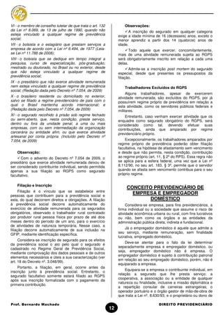 VI - o membro de conselho tutelar de que trata o art. 132            Observações:
da Lei nº 8.069, de 13 de julho de 1990, quando não                    A inscrição do segurado em qualquer categoria
esteja vinculado a qualquer regime de previdência                exige a idade mínima de 16 (dezesseis) anos, exceto o
social;                                                          menor aprendiz a partir dos 14 (quatorze) anos de
VII - o bolsista e o estagiário que prestam serviços a           idade.
empresa de acordo com a Lei nº 6.494, de 1977 (Leia-                    Todo aquele que exercer, concomitantemente,
se Lei nº 11.788 de 2008);                                       mais de uma atividade remunerada sujeita ao RGPS
VIII - o bolsista que se dedique em tempo integral a             será obrigatoriamente inscrito em relação a cada uma
pesquisa, curso de especialização, pós-graduação,                delas.
mestrado ou doutorado, no Brasil ou no exterior, desde                  Admite-se a inscrição post mortem do segurado
que não esteja vinculado a qualquer regime de                    especial, desde que presentes os pressupostos da
previdência social;                                              filiação.
IX - o presidiário que não exerce atividade remunerada
nem esteja vinculado a qualquer regime de previdência                Trabalhadores Excluídos do RGPS
social; (Redação dada pelo Decreto nº 7.054, de 2009)
                                                                      Alguns trabalhadores, apesar de exercerem
X - o brasileiro residente ou domiciliado no exterior,           atividade remunerada, são excluídos do RGPS, por já
salvo se filiado a regime previdenciário de país com o           possuírem regime próprio de previdência em relação a
qual o Brasil mantenha acordo internacional; e                   esta atividade, como os servidores públicos federais e
(Redação dada pelo Decreto nº 7.054, de 2009)                    militares.
XI - o segurado recolhido à prisão sob regime fechado                Entretanto, caso venham exercer atividade que os
ou semi-aberto, que, nesta condição, preste serviço,             enquadre como segurado obrigatório do RGPS, será
dentro ou fora da unidade penal, a uma ou mais                   considerado como tal, devendo efetuar suas
empresas, com ou sem intermediação da organização                contribuições, ainda que amparado por regime
carcerária ou entidade afim, ou que exerce atividade             previdenciário próprio.
artesanal por conta própria. (Incluído pelo Decreto nº
7.054, de 2009)                                                      Excepcionalmente, os trabalhadores amparados por
                                                                 regime próprio de previdência poderão obter filiação
                                                                 facultativa, na hipótese de afastamento sem vencimento
    Observação:                                                  e desde que não permita, nesta condição, contribuição
       Com o advento do Decreto nº 7.054 de 2009, o              ao regime próprio (art. 11, § 2º do RPS). Essa regra não
presidiário que exerce atividade remunerada deixou de            se aplica para a esfera federal, uma vez que a Lei nº
ser considerado contribuinte individual, sendo permitida         8.112/90, no seu art. 183, § 3º, permite que o servidor
apenas a sua filiação ao RGPS como segurado                      quando se afasta sem vencimento contribua para o seu
facultativo.                                                     próprio regime.


    Filiação e Inscrição
                                                                      CONCEITO PREVIDENCIÁRIO DE
      Filiação é o vínculo que se estabelece entre
pessoas que contribuem para a previdência social e
                                                                        EMPRESA E EMPREGADOR
esta, do qual decorrem direitos e obrigações. A filiação                      DOMÉSTICO
à previdência social decorre automaticamente do                       Considera-se empresa, para fins previdenciários, a
exercício de atividade remunerada para os segurados              firma individual ou a sociedade que assume o risco de
obrigatórios, observado o trabalhador rural contratado           atividade econômica urbana ou rural, com fins lucrativos
por produtor rural pessoa física por prazo de até dois           ou não, bem como os órgãos e as entidades da
meses dentro do período de um ano, para o exercício              administração pública direta, indireta e fundacional.
de atividades de natureza temporária. Nesse caso, a
                                                                     Já o empregador doméstico é aquele que admite a
filiação decorre automaticamente de sua inclusão na
                                                                 seu serviço, mediante remuneração, sem finalidade
GFIP, mediante identificação específica.
                                                                 lucrativa, empregado doméstico.
     Considera-se inscrição de segurado para os efeitos
                                                                     Deve-se atentar para o fato da lei determinar
da previdência social o ato pelo qual o segurado é
                                                                 separadamente empresa e empregador doméstico, ou
cadastrado no Regime Geral de Previdência Social,
                                                                 seja, empregador doméstico não é empresa. O
mediante comprovação dos dados pessoais e de outros
                                                                 empregador doméstico é sujeito à contribuição patronal
elementos necessários e úteis a sua caracterização (ver
                                                                 em relação ao seu empregado doméstico, porém, não é
art. 18 do Decreto nº. 3.048/99).
                                                                 equiparado a empresa.
    Portanto, a filiação, em geral, ocorre antes da
                                                                     Equipara-se a empresa o contribuinte individual, em
inscrição junto à previdência social. Entretanto, o
                                                                 relação a segurado que lhe presta serviço; a
segurado facultativo somente estará filiado ao RGPS
                                                                 cooperativa, a associação ou a entidade de qualquer
após sua inscrição formalizada com o pagamento da
                                                                 natureza ou finalidade, inclusive a missão diplomática e
primeira contribuição.
                                                                 a repartição consular de carreiras estrangeiras; o
                                                                 operador portuário e o órgão gestor de mão-de-obra de
                                                                 que trata a Lei nº. 8.630/93; e o proprietário ou dono de

Prof. Bernardo Machado                                                                   DIREITO PREVIDENCIÁRIO
                                                            12
 