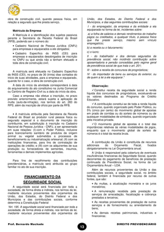 obra de construção civil, quando pessoa física, em                União, dos Estados, do Distrito Federal e dos
relação a segurado que lhe presta serviço.                        Municípios, e das seguintes contribuições sociais:
                                                                   I - do empregador, da empresa e da entidade a ela
    Matrícula da Empresa                                          equiparada na forma da lei, incidentes sobre:
    A Matrícula é a identificação dos sujeitos passivos            a) a folha de salários e demais rendimentos do trabalho
perante a Secretaria da Receita Federal do Brasil                 pagos ou creditados, a qualquer título, à pessoa física
(RFB), podendo ser o número do:                                   que lhe preste serviço, mesmo sem vínculo
                                                                  empregatício;
    • Cadastro Nacional de Pessoa Jurídica (CNPJ)
    para empresas e equiparados a ele obrigados;                  b) a receita ou o faturamento;
                                                                  c) o lucro;
    • Cadastro Específico do INSS (CEI) para
    empresas e equiparados desobrigados de inscrição              II - do trabalhador e dos demais segurados da
    no CNPJ ou que ainda não a tenham efetuado e                  previdência social, não incidindo contribuição sobre
    toda obra de construção civil;                                aposentadoria e pensão concedidas pelo regime geral
                                                                  de previdência social de que trata o art. 201;
                                                                  III - sobre a receita de concursos de prognósticos;
     A matrícula será efetuada no Cadastro Específico
do INSS (CEI), no prazo de 30 (trinta) dias contados do           IV - do importador de bens ou serviços do exterior, ou
inicio de suas atividades, para a empresa e equiparado,           de quem a lei a ele equiparar.”
quando for o caso, e obra de construção civil.
    A data do início da atividade corresponderá à data                Observação:
do arquivamento do ato constitutivo na Junta Comercial
ou Cartório de Registro Civil ou a data do início da obra.               Constitui receita da seguridade social a renda
                                                                  líquida dos concursos de prognósticos, excetuando-se
    Caso a empresa não efetue a inscrição, no prazo               os valores destinados ao Programa de Crédito
previsto anteriormente, estará sujeita a aplicação de             Educativo.
multa (auto-de-infração), nos termos do art. 283 do
                                                                         A contribuição constitui-se de toda a renda líquida
RPS, além da inscrição de ofício por parte da RFB.
                                                                  do concurso, quando organizado pelo Poder Público, ou
                                                                  5% (cinco por cento) do movimento global de apostas
     • A matrícula atribuída pela Secretaria da Receita           em prado de corridas ou do sorteio de números ou de
Federal do Brasil ao produtor rural pessoa física ou              quaisquer modalidades de símbolos, quando organizado
segurado especial é o documento de inscrição do                   pela iniciativa privada.
contribuinte, em substituição à inscrição no Cadastro                   O movimento global de apostas é o total das
Nacional de Pessoa Jurídica - CNPJ, a ser apresentado             importâncias relativas às várias modalidades de jogos,
em suas relações: (I) com o Poder Público, inclusive              enquanto que o movimento global de sorteio de
para licenciamento sanitário de produtos de origem                números é o total da receita bruta.
animal ou vegetal submetidos a processos de
beneficiamento ou industrialização artesanal; (II) com as
instituições financeiras, para fins de contratação de                 A contribuição da União é constituída de recursos
operações de crédito; e (III) com os adquirentes de sua           adicionais    do     Orçamento      Fiscal,    fixados
produção ou fornecedores de sementes, insumos,                    obrigatoriamente na Lei Orçamentária anual.
ferramentas e demais implementos agrícolas.                           A União é responsável pela cobertura de eventuais
                                                                  insuficiências financeiras da Seguridade Social, quando
                                                                  decorrentes do pagamento de benefícios de prestação
    Para fins de recolhimento das contribuições
                                                                  continuada da Previdência Social, na forma da Lei
previdenciárias, a matrícula será atribuída ao grupo
                                                                  Orçamentária Anual – LOA.
familiar no ato de sua inscrição.
                                                                      Além de recursos provenientes da União e das
                                                                  contribuições sociais, a seguridade social, no âmbito
            FINANCIAMENTO DA                                      federal, também é financiada por recurso de outras
                                                                  fontes, que são:
            SEGURIDADE SOCIAL                                         • As multas, a atualização monetária e os juros
    A seguridade social será financiada por toda a                    moratórios;
sociedade, de forma direta e indireta, nos termos da lei,             • A remuneração recebida pela prestação de
mediante recursos provenientes dos orçamentos da                      serviços de arrecadação, fiscalização e cobrança
União, dos Estados, do Distrito Federal e dos                         prestados a terceiros;
Municípios e das contribuições sociais, conforme
determina a Constituição Federal:                                     • As receitas provenientes de prestação de outros
                                                                      serviços e de fornecimento ou arrendamento de
“Art. 195. A seguridade social será financiada por toda a
                                                                      bens;
sociedade, de forma direta e indireta, nos termos da lei,
mediante recursos provenientes dos orçamentos da                      • As demais receitas patrimoniais, industriais e
                                                                      financeiras;

Prof. Bernardo Machado                                                                     DIREITO PREVIDENCIÁRIO
                                                             13
 