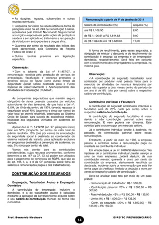 • As doações, legados, subvenções e outras                     Remuneração a partir de 1º de janeiro de 2011
    receitas eventuais;
    • Cinqüenta por cento da receita obtida na forma do           Salário-de-contribuição (R$)            Alíquota (%)
    parágrafo único do art. 243 da Constituição Federal,          até R$ 1.106,90                         8,00
    repassados pelo Instituto Nacional do Seguro Social
    aos órgãos responsáveis pelas ações de proteção à             de R$ 1.106,91 a R$ 1.844,83            9,00
    saúde e a ser aplicada no tratamento e recuperação
    de viciados em entorpecentes e drogas afins;                  de R$ 1.844,84 até R$ 3.689,66          11,00
    • Quarenta por cento do resultado dos leilões dos
    bens apreendidos pela Secretaria da Receita
                                                                      A forma de recolhimento, para esses segurados, a
    Federal do Brasil; e
                                                                  obrigação de efetuar o desconto e do recolhimento da
    • Outras    receitas    previstas    em    legislação         contribuição é encargo da empresa e do empregador
    específica.                                                   doméstico, respectivamente. Será feito em conjunto
                                                                  com o recolhimento dos empregadores ou empresas, na
                                                                  mesma guia.
    Observação:
       Com o advento da Lei nº 11.457/07, a
remuneração recebida pela prestação de serviços de                    Observação:
arrecadação, fiscalização e cobrança prestados a                         A contribuição do segurado trabalhador rural
terceiros deixou de figurar como outras fontes da                 contratado por produtor rural pessoa física para o
Seguridade Social, sendo destinada para o Fundo                   exercício de atividades de natureza temporária por
Especial de Desenvolvimento e Aperfeiçoamento das                 prazo não superior a dois meses dentro do período de
Atividades de Fiscalização (FUNDAF).                              um ano é de 8% (oito por cento) sobre o respectivo
                                                                  salário-de-contribuição.
    As companhias seguradoras que mantém seguro
obrigatório de danos pessoais causados por veículos                   Contribuinte Individual e Facultativo
automotores de vias terrestres, de que trata a Lei nº.
                                                                      A contribuição do segurado contribuinte individual e
6.194, de 19 de dezembro de 1974, deverão repassar à
                                                                  facultativo será de 20% (vinte por cento) sobre o
seguridade social 45% (quarenta e cinco por cento) do
                                                                  respectivo salário-de-contribuição.
valor total do prêmio recolhido, destinados ao Sistema
Único de Saúde, para custeio da assistência médico-                   A contribuição do segurado facultativo é maior
hospitalar dos segurados vitimados em acidentes de                devido a não contribuição patronal sobre essa
trânsito.                                                         remuneração. E nem poderia ser diferente. Este
                                                                  contribui para o sistema por um mero ato volitivo.
     Apesar da Lei nº. 8.212/91 (art. 27, parágrafo único)
falar em 50% (cinqüenta por cento) do valor total do                 Já o contribuinte individual devido à ausência, no
prêmio recolhido, 10% (dez por cento) da arrecadação              passado, de contribuição patronal sobre essas
da seguridade social é destinada ao coordenador do                remunerações.
sistema nacional de trânsito, para aplicação exclusiva                Entretanto, a partir de maio de 1996, a empresa
em programas destinados à prevenção de acidentes, ou              passou a contribuir sobre a remuneração paga ou
seja, 5% (cinco por cento) do total.                              creditada ao contribuinte individual.
    Vamos nos atentar para as contribuições                           Em virtude disso, a Lei nº. 9.876/99 determinou: “Na
previdenciárias, cujos recursos provenientes, conforme            hipótese de o contribuinte individual prestar serviço a
determina o art. 167 da CF, XI, só podem ser utilizados           uma ou mais empresas, poderá deduzir, da sua
para o pagamento de benefícios do RGPS, que são as                contribuição mensal, quarenta e cinco por cento da
do art. 195, I, a, e II da CF (empresa sobre folha de             contribuição da empresa, efetivamente recolhida ou
salários e remunerações pagas e dos trabalhadores).               declarada, incidente sobre a remuneração que esta lhe
                                                                  tenha pago ou creditado, limitada a dedução a nove por
                                                                  cento do respectivo salário-de-contribuição”.
   CONTRIBUIÇÃO DOS SEGURADOS
                                                                      Deve-se analisar esse fato por meio de um caso
                                                                  prático:
   Empregado, Trabalhador Avulso e Empregado                          - Remuneração do trabalhador: R$ 1.500,00
Doméstico
                                                                      - Contribuição patronal: 20% x R$ 1.500,00 = R$
   A contribuição do empregado, inclusive o                           300,00
doméstico, e a do trabalhador avulso é calculada
                                                                      - Possível dedução: 45% x R$ 300,00 = R$ 135,00
mediante a aplicação da correspondente alíquota sobre
o seu salário-de-contribuição mensal, de forma não                    - Limite: 9% x R$ 1.500,00 = R$ 135,00
cumulativa.                                                           - Contr. do segurado: (20% x R$ 1.500,00) – R$
                                                                      135,00 = R$ 165,00



Prof. Bernardo Machado                                                                    DIREITO PREVIDENCIÁRIO
                                                             14
 