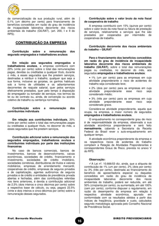 da comercialização da sua produção rural, além de                     Contribuição sobre o valor bruto da nota fiscal
0,1% (um décimo por cento) para financiamento de                  de cooperativa de trabalho
benefícios concedidos em razão do grau de incidência                  A empresa contribuirá com 15% (quinze por cento)
de incapacidade laborativa decorrente dos riscos                  sobre o valor bruto da nota fiscal ou fatura de prestação
ambientais do trabalho (GILRAT). (art. 200, I e II do             de serviços, relativamente a serviços que lhe são
RPS).                                                             prestados por cooperados por intermédio de
                                                                  cooperativas de trabalho.
      CONTRIBUIÇÃO DA EMPRESA
                                                                      Contribuição decorrente dos riscos ambientais
                                                                  do trabalho – GILRAT
   Contribuição sobre a remuneração dos
segurado empregados e trabalhadores avulsos
                                                                      Para o financiamento dos benefícios concedidos
                                                                  em razão do grau de incidência de incapacidade
     Em relação aos segurados empregados e                        laborativa decorrente dos riscos ambientais do
trabalhadores avulsos, a empresa contribuirá com                  trabalho (GILRAT), sobre o total das remunerações
20% (vinte por cento) sobre o total das remunerações              pagas ou creditadas, no decorrer do mês, aos
pagas, devidas ou creditadas a qualquer título, durante           segurados empregados e trabalhadores avulsos:
o mês, a esses segurados que lhe prestem serviços,
destinadas a retribuir o trabalho, qualquer que seja a                • 1% (um por cento) para as empresas em cuja
sua forma, inclusive as gorjetas, os ganhos habituais                 atividade preponderante o risco de acidentes do
sob a forma de utilidades e os adiantamentos                          trabalho seja considerado leve;
decorrentes de reajuste salarial, quer pelos serviços                 • 2% (dois por cento) para as empresas em cuja
efetivamente prestados, quer pelo tempo à disposição                  atividade   preponderante   esse   risco  seja
do empregador ou tomador de serviços, nos termos da                   considerado médio;
lei ou do contrato ou, ainda, de convenção ou acordo
                                                                      • 3% (três por cento) para as empresas em cuja
coletivo de trabalho ou sentença normativa.
                                                                      atividade   preponderante   esse   risco  seja
                                                                      considerado grave.
   Contribuição sobre          a    remuneração      dos             Considera-se atividade preponderante, aquela que
contribuintes individuais                                         ocupa, na empresa, o maior número de segurados
                                                                  empregados e trabalhadores avulsos.
     Em relação aos contribuintes individuais, 20%                     O enquadramento no correspondente grau de risco
(vinte por cento) sobre o total das remunerações pagas            é de responsabilidade da empresa, observada a sua
ou creditadas a qualquer título, no decorrer do mês, a            atividade econômica preponderante e será feito
esses segurados que lhe prestem serviços.                         mensalmente, cabendo a Secretaria da Receita
                                                                  Federal do Brasil rever o auto-enquadramento em
                                                                  qualquer tempo.
    Contribuição adicional sobre a remuneração dos
                                                                      A atividade econômica preponderante da empresa e
segurados empregados, trabalhadores avulsos e
                                                                  os respectivos riscos de acidentes do trabalho
contribuintes individuais por parte das instituições
                                                                  compõem a Relação de Atividades Preponderantes e
financeiras
                                                                  correspondentes Graus de Risco, prevista no anexo V
     No caso de bancos comerciais, bancos de                      do RPS.
investimentos, bancos de desenvolvimento, caixas
econômicas, sociedades de crédito, financiamento e
investimento, sociedades de crédito imobiliário,                      Observação:
sociedades corretoras, distribuidoras de títulos e valores              A Lei nº. 10.666/03 diz, ainda, que a alíquota de
mobiliários, empresas de arrendamento mercantil,                  contribuição de 1% (um por cento), 2% (dois por cento)
cooperativas de crédito, empresas de seguros privados             ou 3% (três por cento), destinada ao financiamento do
e de capitalização, agentes autônomos de seguros                  benefício de aposentadoria especial ou daqueles
privados e de crédito e entidades de previdência privada          concedidos em razão do grau de incidência de
abertas e fechadas, além das contribuições referidas              incapacidade laborativa decorrente dos riscos
nos itens anteriores, é devida a contribuição adicional           ambientais do trabalho, poderá ser reduzida, em até
de 2,5% (dois inteiros e cinco décimos por cento) sobre           50% (cinqüenta por cento), ou aumentada, em até 100%
a respectiva base de cálculo, ou seja, pagará 22,5%               (cem por cento), conforme dispuser o regulamento, em
(vinte e dois inteiros e cinco décimos por cento) sobre a         razão do desempenho da empresa em relação à
remuneração desses segurados.                                     respectiva    atividade   econômica,     apurado    em
                                                                  conformidade com os resultados obtidos a partir dos
                                                                  índices de freqüência, gravidade e custo, calculados
                                                                  segundo metodologia aprovada pelo Conselho Nacional
                                                                  de Previdência Social.



Prof. Bernardo Machado                                                                    DIREITO PREVIDENCIÁRIO
                                                             16
 