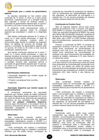 Contribuição para o custeio da aposentadoria                  cooperado por intermédio de cooperativa de trabalho e
especial                                                         nem as contribuições por responsabilidade (desconto
    As alíquotas constantes do item anterior serão               dos segurados, as decorrentes de sub-rogação e a
acrescidas de 12 (doze), 9 (nove) ou 6 (seis) pontos             retenção dos 11% por serviços prestados por pessoas
percentuais, respectivamente, se a atividade exercida            jurídicas mediante cessão de mão-de-obra).
pelo segurado a serviço da empresa ensejar a
concessão de aposentadoria especial após 15 (quinze),                Contribuição do Produtor Rural
20 (vinte) ou 25 (vinte e cinco) anos de contribuição.
                                                                      Além do segurado especial, têm-se duas outras
     O acréscimo incide exclusivamente sobre a                   espécies de produtores rurais: o produtor rural pessoa
remuneração do segurado sujeito às condições                     física (PRPF) e o produtor rural pessoa jurídica (PRPJ).
especiais que prejudiquem a saúde ou a integridade               Todos são segurados obrigatórios do RGPS, mas estes
física.                                                          dois últimos são contribuintes individuais, sujeitando-se
      Será devida contribuição adicional de 12 (doze), 9         às regras de recolhimento desta categoria de segurado.
(nove) ou 6 (seis) pontos percentuais, a cargo da                Além disso, são o PRPF e o PRPJ também empresas
cooperativa de produção, incidente sobre a                       para fins previdenciários, sujeitando-se a recolhimentos
remuneração paga, devida ou creditada ao cooperado               diferenciados.
filiado, na hipótese de exercício de atividade que                   Portanto, a contribuição do PRPF, na condição de
autorize a concessão de aposentadoria especial após              equiparado à empresa, é de 2,0% (dois por cento) da
15 (quinze), 20 (vinte) ou 25 (vinte) e cinco anos de            receita bruta proveniente da comercialização da
contribuição, respectivamente.                                   produção rural, mais 0,1% (um décimo por cento) da
    Será devida contribuição adicional de 9 (nove), 7            receita bruta proveniente da comercialização da
(sete) ou 5 (cinco) pontos percentuais, a cargo da               produção rural, para financiamento das prestações por
empresa tomadora de serviços de cooperado filiado a              acidente do trabalho, totalizando 2,1% (dois inteiros e
cooperativa de trabalho, incidente sobre o valor bruto da        um décimo por cento).
nota fiscal ou fatura de prestação de serviços, conforme              Já a contribuição do PRPJ, como empresa, é de
a atividade exercida pelo cooperado permita a                    2,5% (dois inteiros e cinco décimos por cento) da receita
concessão de aposentadoria especial após 15 (quinze),            bruta proveniente da comercialização da produção rural,
20 (vinte) ou 25 (vinte e cinco) anos de contribuição,           mais 0,1% (um décimo por cento) da receita bruta
respectivamente.                                                 proveniente da comercialização da produção rural, para
                                                                 financiamento das prestações por acidente do trabalho,
    Contribuições substitutivas                                  totalizando 2,6% (dois inteiros e seis décimos por
                                                                 cento).
    • Associação desportiva que mantém equipe de
    futebol profissional;
                                                                     Observação:
    • Produtor rural pessoas física e jurídica;
                                                                      Esta    contribuição    somente     substitui as
    • SIMPLES.
                                                                 contribuições sobre as remunerações dos segurados
                                                                 empregados, trabalhadores avulsos, a GILRAT e o
    Associação desportiva que mantém equipe de                   eventual adicional para financiamento da aposentadoria
futebol profissional                                             especial.
     A contribuição      empresarial   da associação                    Esta contribuição não substitui a contribuição
desportiva que mantém equipe de futebol profissional             sobre a remuneração paga ou creditada a contribuinte
destinada à Seguridade Social corresponde a 5% (cinco            individual que lhe preste serviço, contratação de
por cento) da receita bruta, decorrente dos espetáculos          cooperado por intermédio de cooperativa de trabalho e
desportivos de que participem em todo território                 nem as contribuições por responsabilidade (desconto
nacional em qualquer modalidade desportiva,                      dos segurados, as decorrentes de sub-rogação e a
inclusive jogos internacionais, e de qualquer forma de           retenção dos 11% por serviços prestados por pessoas
patrocínio, licenciamento de uso de marcas e símbolos,           jurídicas mediante cessão de mão-de-obra).
publicidade, propaganda e de transmissão de
espetáculos desportivos.
                                                                     SIMPLES
                                                                      Contribuição sobre a receita bruta auferida
    Observação:                                                  mensalmente, que engloba além do IRPJ, CSLL,
     Esta    contribuição    somente     substitui as            COFINS... as contribuições da empresa sobre a folha de
contribuições sobre as remunerações dos segurados                salários e remunerações pagas ou creditadas a pessoas
empregados, trabalhadores avulsos, a GILRAT e o                  físicas que lhe prestem serviços. Em relação ao
eventual adicional para financiamento da aposentadoria           SIMPLES, essa forma de contribuição, além de
especial.                                                        substituir a contribuição sobre a remuneração dos
                                                                 empregados e trabalhadores avulsos, substitui a
       Esta contribuição não substitui a contribuição
                                                                 contribuição sobre a remuneração paga ao contribuinte
sobre a remuneração paga ou creditada a contribuinte             individual, a contribuição sobre a contratação de
individual que lhe preste serviço, contratação de

Prof. Bernardo Machado                                                                   DIREITO PREVIDENCIÁRIO
                                                            17
 