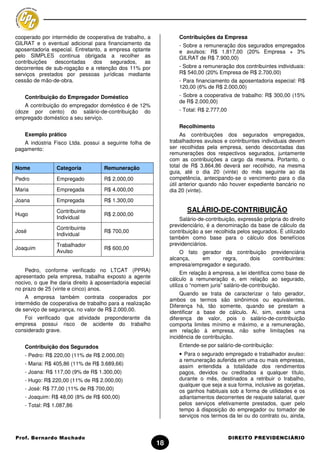 cooperado por intermédio de cooperativa de trabalho, a              Contribuições da Empresa
GILRAT e o eventual adicional para financiamento da                 - Sobre a remuneração dos segurados empregados
aposentadoria especial. Entretanto, a empresa optante               e avulsos: R$ 1.817,00 (20% Empresa + 3%
pelo SIMPLES continua obrigada a recolher as                        GILRAT de R$ 7.900,00)
contribuições   descontadas    dos    segurados,   as
decorrentes de sub-rogação e a retenção dos 11% por                 - Sobre a remuneração dos contribuintes individuais:
serviços prestados por pessoas jurídicas mediante                   R$ 540,00 (20% Empresa de R$ 2.700,00)
cessão de mão-de-obra.                                              - Para financiamento da aposentadoria especial: R$
                                                                    120,00 (6% de R$ 2.000,00)
    Contribuição do Empregador Doméstico                            - Sobre a cooperativa de trabalho: R$ 300,00 (15%
                                                                    de R$ 2.000,00)
    A contribuição do empregador doméstico é de 12%
(doze por cento) do salário-de-contribuição do                      - Total: R$ 2.777,00
empregado doméstico a seu serviço.
                                                                    Recolhimento
    Exemplo prático                                                  As contribuições dos segurados empregados,
   A indústria Fisco Ltda. possui a seguinte folha de           trabalhadores avulsos e contribuintes individuais devem
pagamento:                                                      ser recolhidas pela empresa, sendo descontadas das
                                                                remunerações dos respectivos segurados, juntamente
                                                                com as contribuições a cargo da mesma. Portanto, o
Nome             Categoria          Remuneração                 total de R$ 3.864,86 deverá ser recolhido, na mesma
                                                                guia, até o dia 20 (vinte) do mês seguinte ao da
Pedro            Empregado          R$ 2.000,00                 competência, antecipando-se o vencimento para o dia
                                                                útil anterior quando não houver expediente bancário no
Maria            Empregada          R$ 4.000,00                 dia 20 (vinte).
Joana            Empregada          R$ 1.300,00

                 Contribuinte                                          SALÁRIO-DE-CONTRIBUIÇÃO
Hugo                                R$ 2.000,00
                 Individual                                         Salário-de-contribuição, expressão própria do direito
                                                                previdenciário, é a denominação da base de cálculo da
                 Contribuinte
José                                R$ 700,00                   contribuição a ser recolhida pelos segurados. É utilizado
                 Individual
                                                                também como base para o cálculo dos benefícios
                 Trabalhador                                    previdenciários.
Joaquim                             R$ 600,00
                 Avulso                                             O fato gerador da contribuição previdenciária
                                                                alcança,   em      regra,    dois   contribuintes:
                                                                empresa/empregador e segurado.
    Pedro, conforme verificado no LTCAT (PPRA)                        Em relação à empresa, a lei identifica como base de
apresentado pela empresa, trabalha exposto a agente             cálculo a remuneração e, em relação ao segurado,
nocivo, o que lhe daria direito à aposentadoria especial
                                                                utiliza o “nomem juris” salário-de-contribuição.
no prazo de 25 (vinte e cinco) anos.
                                                                     Quando se trata de caracterizar o fato gerador,
     A empresa também contrata cooperados por                   ambos os termos são sinônimos ou equivalentes.
intermédio de cooperativa de trabalho para a realização         Diferença há, tão somente, quando se prestam a
de serviço de segurança, no valor de R$ 2.000,00.               identificar a base de cálculo. Aí, sim, existe uma
   Foi verificado que atividade preponderante da                diferença de valor, pois o salário-de-contribuição
empresa possui risco de acidente do trabalho                    comporta limites mínimo e máximo, e a remuneração,
considerado grave.                                              em relação à empresa, não sofre limitações na
                                                                incidência de contribuição.
    Contribuição dos Segurados                                      Entende-se por salário-de-contribuição:
    - Pedro: R$ 220,00 (11% de R$ 2.000,00)                         • Para o segurado empregado e trabalhador avulso:
                                                                    a remuneração auferida em uma ou mais empresas,
    - Maria: R$ 405,86 (11% de R$ 3.689,66)                         assim entendida a totalidade dos rendimentos
    - Joana: R$ 117,00 (9% de R$ 1.300,00)                          pagos, devidos ou creditados a qualquer título,
    - Hugo: R$ 220,00 (11% de R$ 2.000,00)                          durante o mês, destinados a retribuir o trabalho,
                                                                    qualquer que seja a sua forma, inclusive as gorjetas,
    - José: R$ 77,00 (11% de R$ 700,00)                             os ganhos habituais sob a forma de utilidades e os
    - Joaquim: R$ 48,00 (8% de R$ 600,00)                           adiantamentos decorrentes de reajuste salarial, quer
    - Total: R$ 1.087,86                                            pelos serviços efetivamente prestados, quer pelo
                                                                    tempo à disposição do empregador ou tomador de
                                                                    serviços nos termos da lei ou do contrato ou, ainda,



Prof. Bernardo Machado                                                                     DIREITO PREVIDENCIÁRIO
                                                           18
 